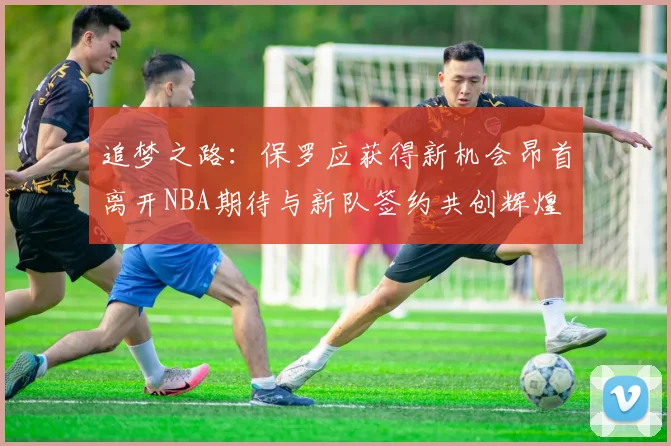 追梦之路：保罗应获得新机会昂首离开NBA期待与新队签约共创辉煌