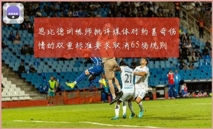 恩比德训练师批评媒体对约基奇伤情的双重标准要求取消65场规则