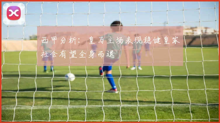 西甲分析：皇马主场表现稳健皇家社会有望全身而退