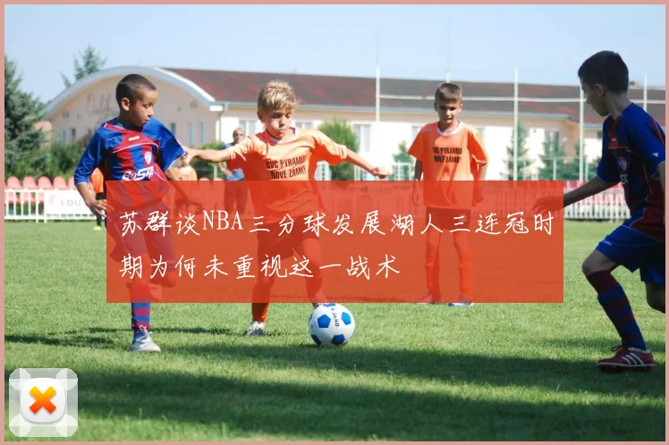 苏群谈NBA三分球发展湖人三连冠时期为何未重视这一战术