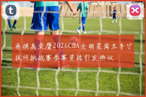 蒋祺禹荣膺2026CBA全明星周末李宁技巧挑战赛参赛资格引发热议