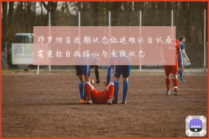 邓罗坦言近期状态低迷难以自认亟需重拾自我信心与竞技状态