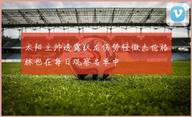 太阳主帅透露狄龙伤势轻微杰伦格林也在每日观察名单中