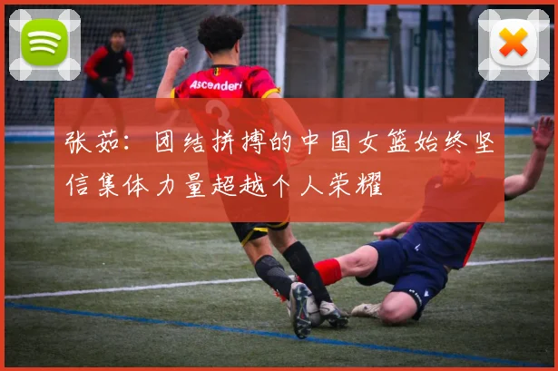 张茹：团结拼搏的中国女篮始终坚信集体力量超越个人荣耀