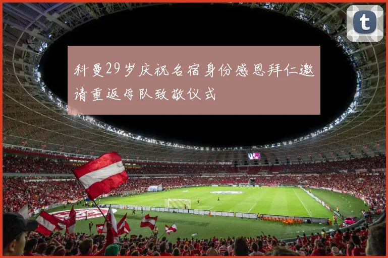 科曼29岁庆祝名宿身份感恩拜仁邀请重返母队致敬仪式