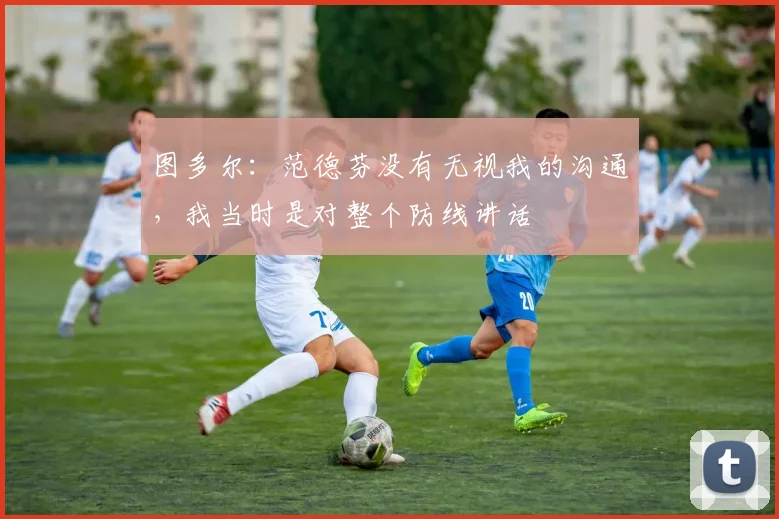 图多尔：范德芬没有无视我的沟通，我当时是对整个防线讲话