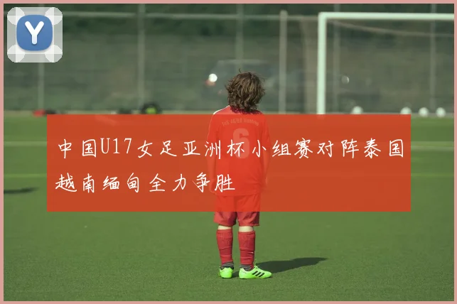 中国U17女足亚洲杯小组赛对阵泰国越南缅甸全力争胜