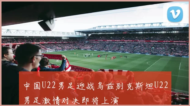 中国U22男足迎战乌兹别克斯坦U22男足激情对决即将上演