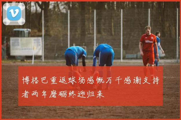 博格巴重返球场感慨万千感谢支持者两年磨砺终迎归来