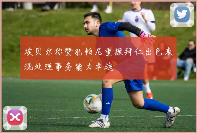 埃贝尔称赞孔帕尼重振拜仁出色表现处理事务能力卓越