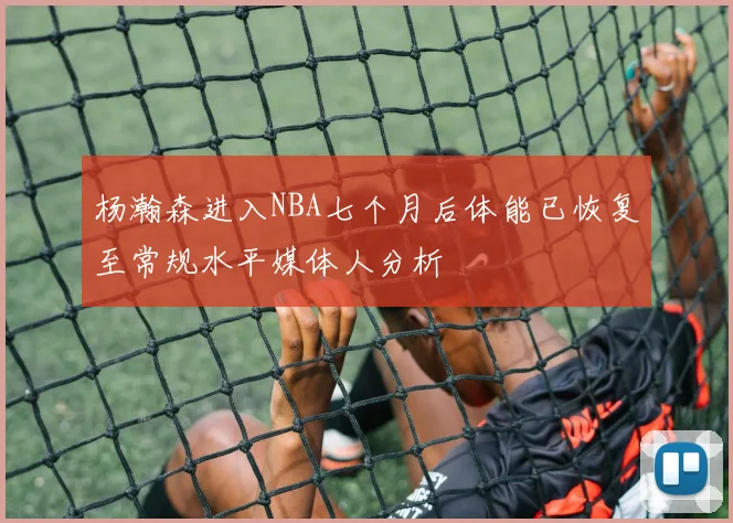 杨瀚森进入NBA七个月后体能已恢复至常规水平媒体人分析