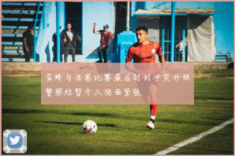 黄蜂与活塞比赛最后时刻冲突升级警察短暂介入场面紧张