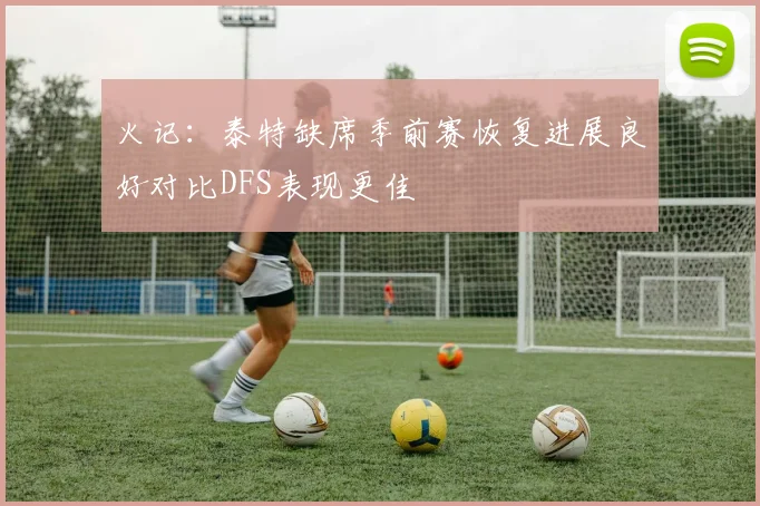 火记：泰特缺席季前赛恢复进展良好对比DFS表现更佳