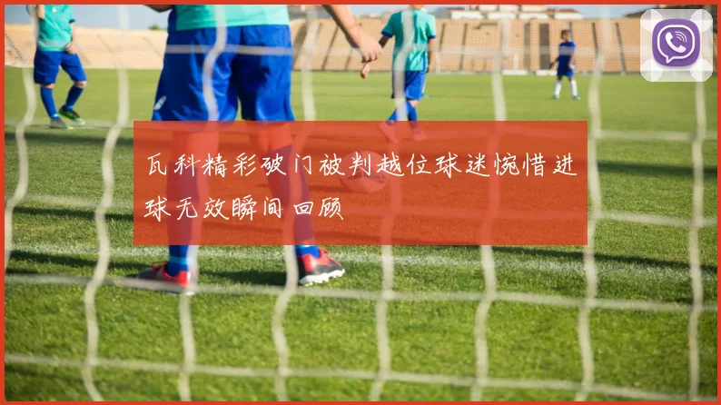瓦科精彩破门被判越位球迷惋惜进球无效瞬间回顾