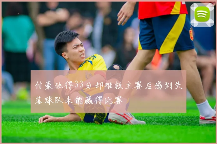付豪独得33分却难救主赛后感到失落球队未能赢得比赛